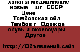 халаты медицинские новые 3 шт. СССР › Цена ­ 1 200 - Тамбовская обл., Тамбов г. Одежда, обувь и аксессуары » Другое   